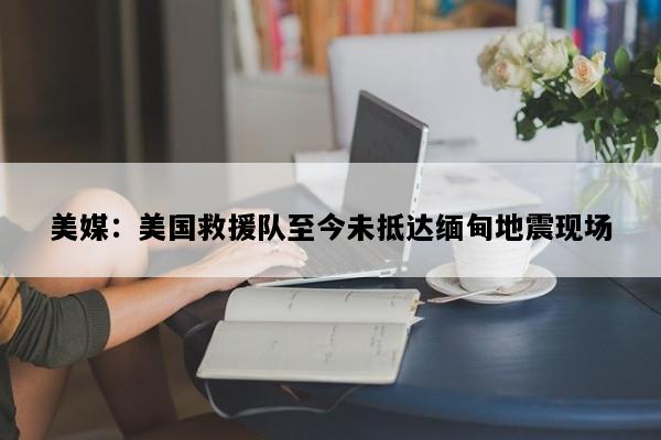 美媒：美国救援队至今未抵达缅甸地震现场