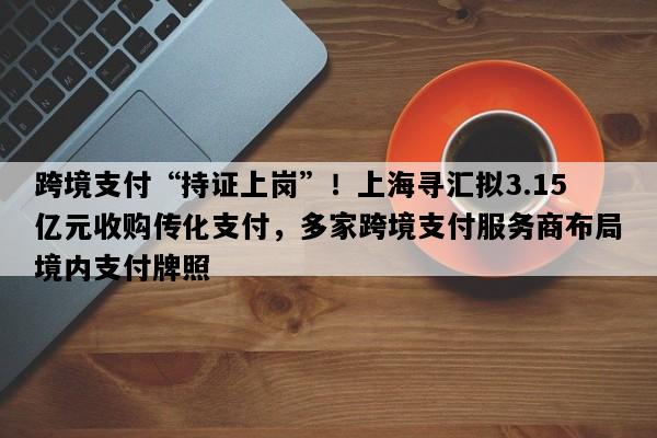 跨境支付“持证上岗”！上海寻汇拟3.15亿元收购传化支付，多家跨境支付服务商布局境内支付牌照