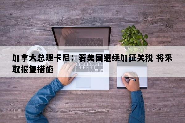 加拿大总理卡尼：若美国继续加征关税 将采取报复措施