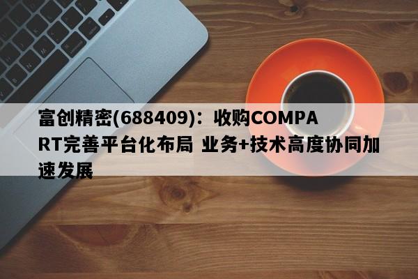 富创精密(688409)：收购COMPART完善平台化布局 业务+技术高度协同加速发展