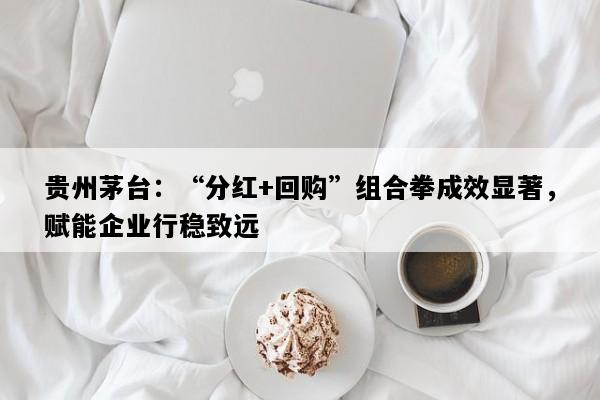 贵州茅台：“分红+回购”组合拳成效显著，赋能企业行稳致远