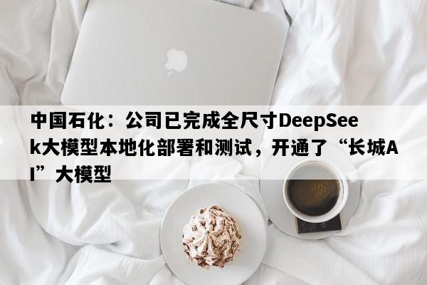 中国石化：公司已完成全尺寸DeepSeek大模型本地化部署和测试，开通了“长城AI”大模型