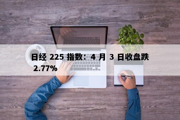 日经 225 指数：4 月 3 日收盘跌 2.77%