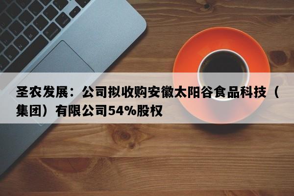 圣农发展：公司拟收购安徽太阳谷食品科技（集团）有限公司54%股权