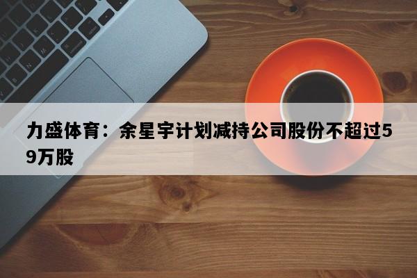 力盛体育：余星宇计划减持公司股份不超过59万股