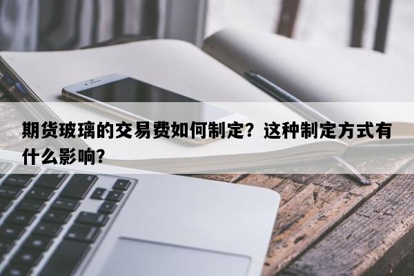 期货玻璃的交易费如何制定？这种制定方式有什么影响？