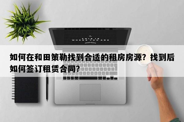 如何在和田策勒找到合适的租房房源？找到后如何签订租赁合同？