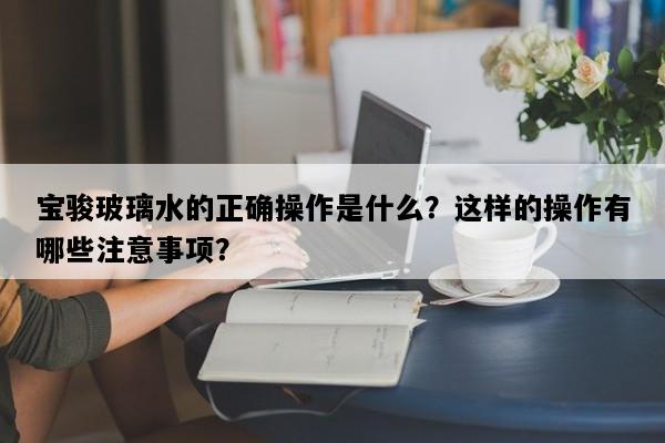 宝骏玻璃水的正确操作是什么？这样的操作有哪些注意事项？