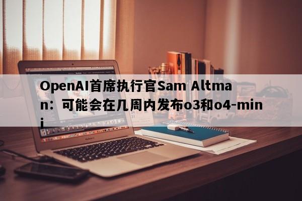 OpenAI首席执行官Sam Altman：可能会在几周内发布o3和o4-mini