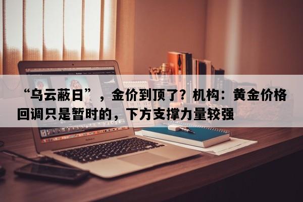 “乌云蔽日”，金价到顶了？机构：黄金价格回调只是暂时的，下方支撑力量较强