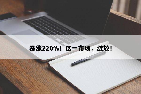 暴涨220%！这一市场，绽放！