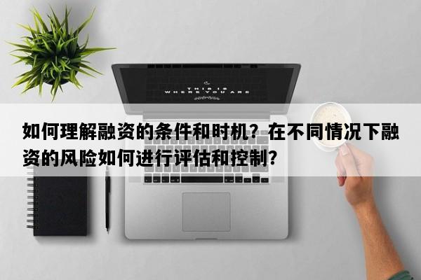 如何理解融资的条件和时机？在不同情况下融资的风险如何进行评估和控制？