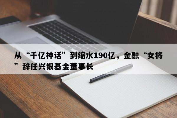 从“千亿神话”到缩水190亿，金融“女将”辞任兴银基金董事长