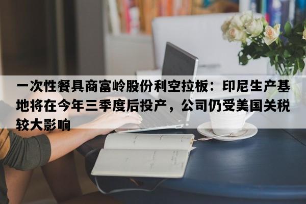 一次性餐具商富岭股份利空拉板：印尼生产基地将在今年三季度后投产，公司仍受美国关税较大影响