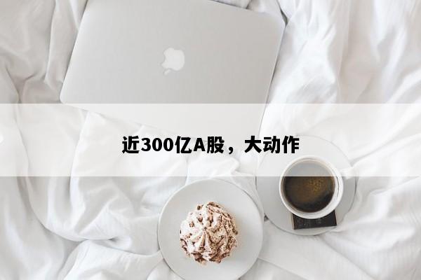 近300亿A股，大动作
