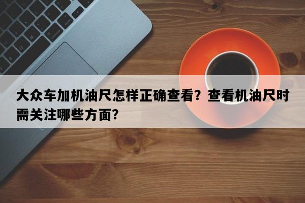 大众车加机油尺怎样正确查看？查看机油尺时需关注哪些方面？