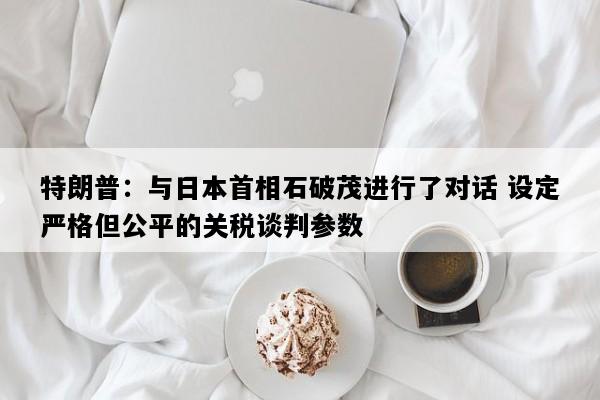 特朗普：与日本首相石破茂进行了对话 设定严格但公平的关税谈判参数