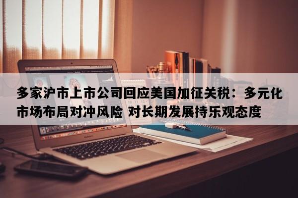 多家沪市上市公司回应美国加征关税：多元化市场布局对冲风险 对长期发展持乐观态度