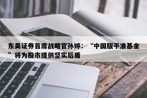 东吴证券首席战略官孙婷：“中国版平准基金”将为股市提供坚实后盾