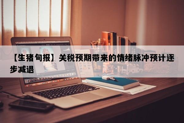 【生猪旬报】关税预期带来的情绪脉冲预计逐步减退