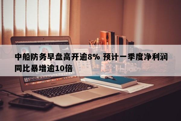 中船防务早盘高开逾8% 预计一季度净利润同比暴增逾10倍