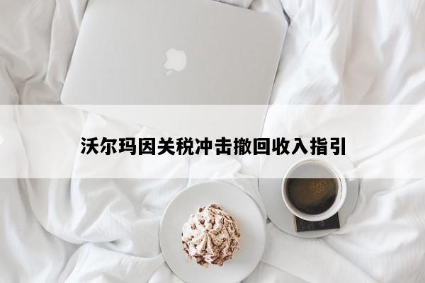 沃尔玛因关税冲击撤回收入指引
