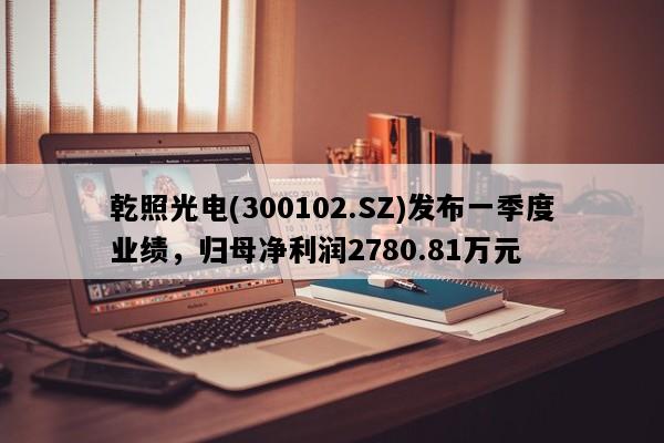 乾照光电(300102.SZ)发布一季度业绩，归母净利润2780.81万元