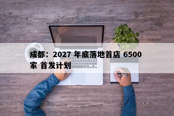成都：2027 年底落地首店 6500 家 首发计划