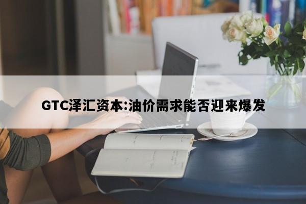 GTC泽汇资本:油价需求能否迎来爆发