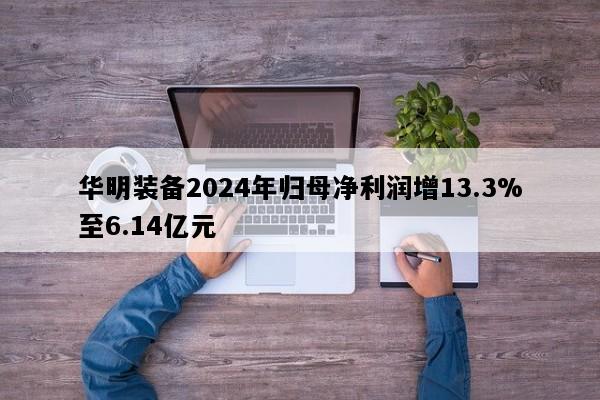华明装备2024年归母净利润增13.3%至6.14亿元