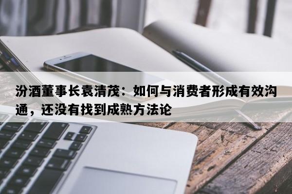 汾酒董事长袁清茂：如何与消费者形成有效沟通，还没有找到成熟方法论