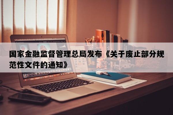 国家金融监督管理总局发布《关于废止部分规范性文件的通知》