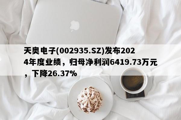 天奥电子(002935.SZ)发布2024年度业绩，归母净利润6419.73万元，下降26.37%