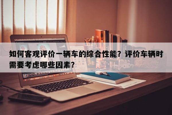 如何客观评价一辆车的综合性能？评价车辆时需要考虑哪些因素？