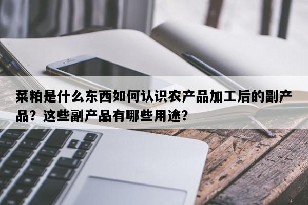 菜粕是什么东西如何认识农产品加工后的副产品？这些副产品有哪些用途？