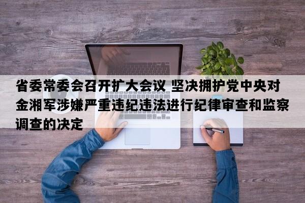 省委常委会召开扩大会议 坚决拥护党中央对金湘军涉嫌严重违纪违法进行纪律审查和监察调查的决定