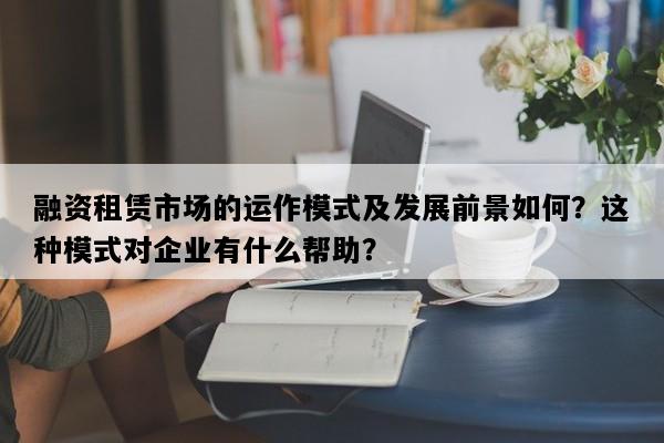 融资租赁市场的运作模式及发展前景如何？这种模式对企业有什么帮助？
