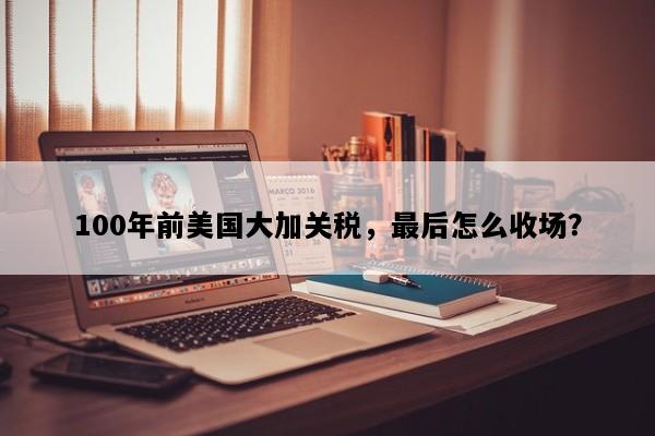 100年前美国大加关税，最后怎么收场？