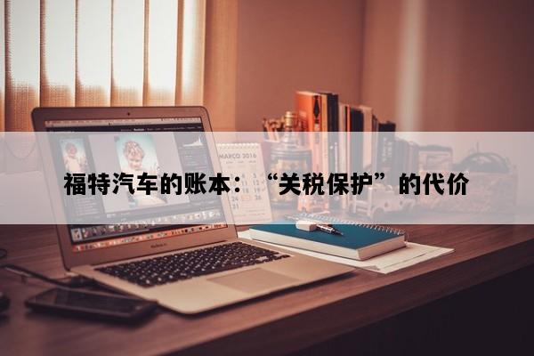 福特汽车的账本：“关税保护”的代价