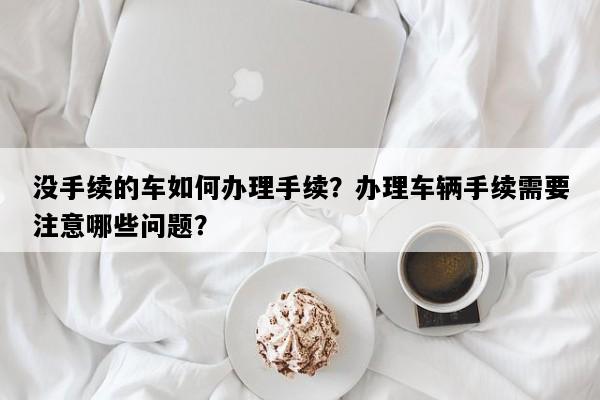 没手续的车如何办理手续？办理车辆手续需要注意哪些问题？