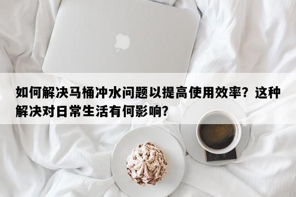 如何解决马桶冲水问题以提高使用效率？这种解决对日常生活有何影响？