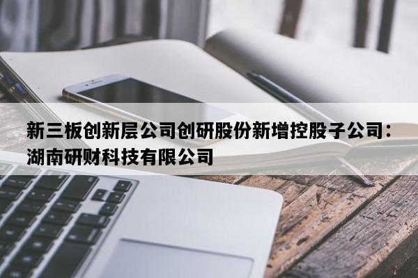 新三板创新层公司创研股份新增控股子公司：湖南研财科技有限公司