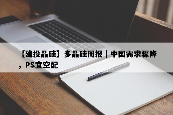 【建投晶硅】多晶硅周报 | 中国需求骤降，PS宜空配