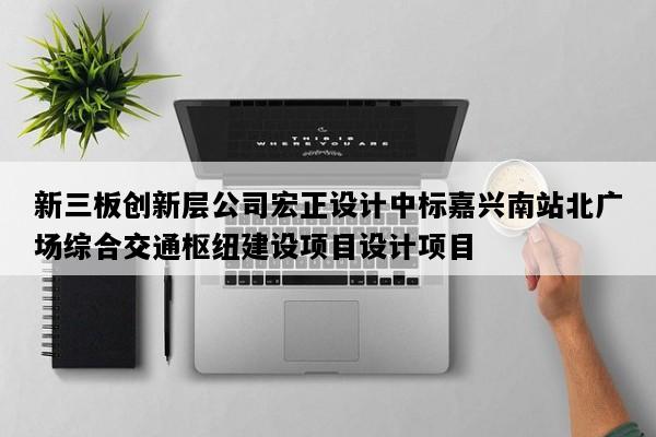 新三板创新层公司宏正设计中标嘉兴南站北广场综合交通枢纽建设项目设计项目