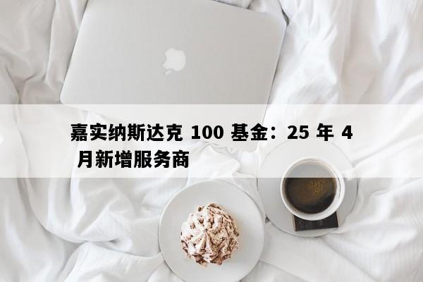 嘉实纳斯达克 100 基金：25 年 4 月新增服务商