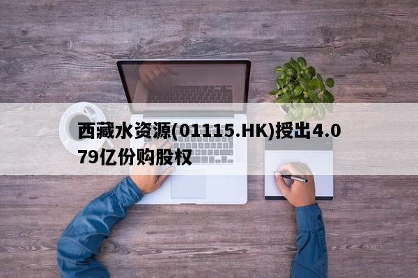 西藏水资源(01115.HK)授出4.079亿份购股权