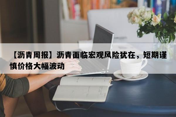 【沥青周报】沥青面临宏观风险犹在，短期谨慎价格大幅波动