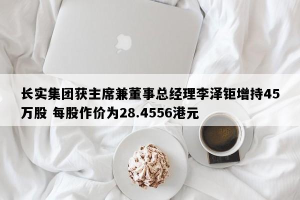长实集团获主席兼董事总经理李泽钜增持45万股 每股作价为28.4556港元