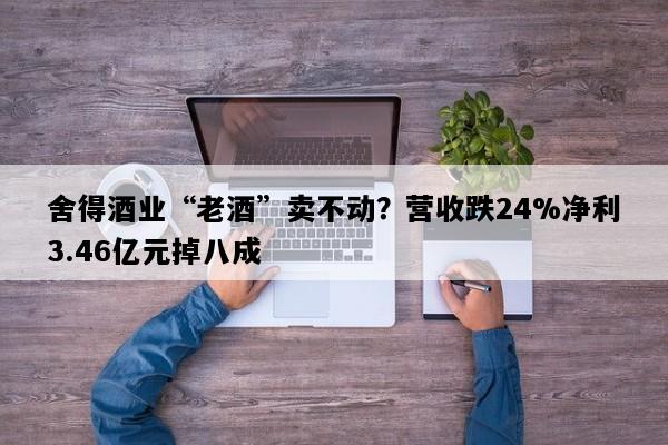 舍得酒业“老酒”卖不动？营收跌24%净利3.46亿元掉八成