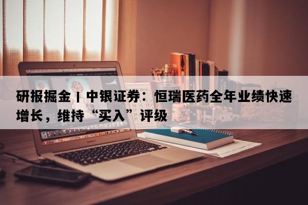 研报掘金丨中银证券：恒瑞医药全年业绩快速增长，维持“买入”评级